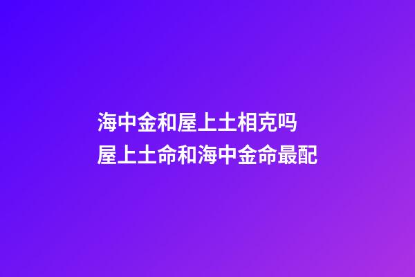 海中金和屋上土相克吗 屋上土命和海中金命最配